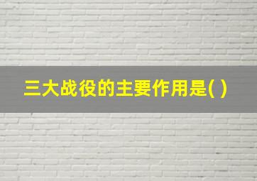 三大战役的主要作用是( )